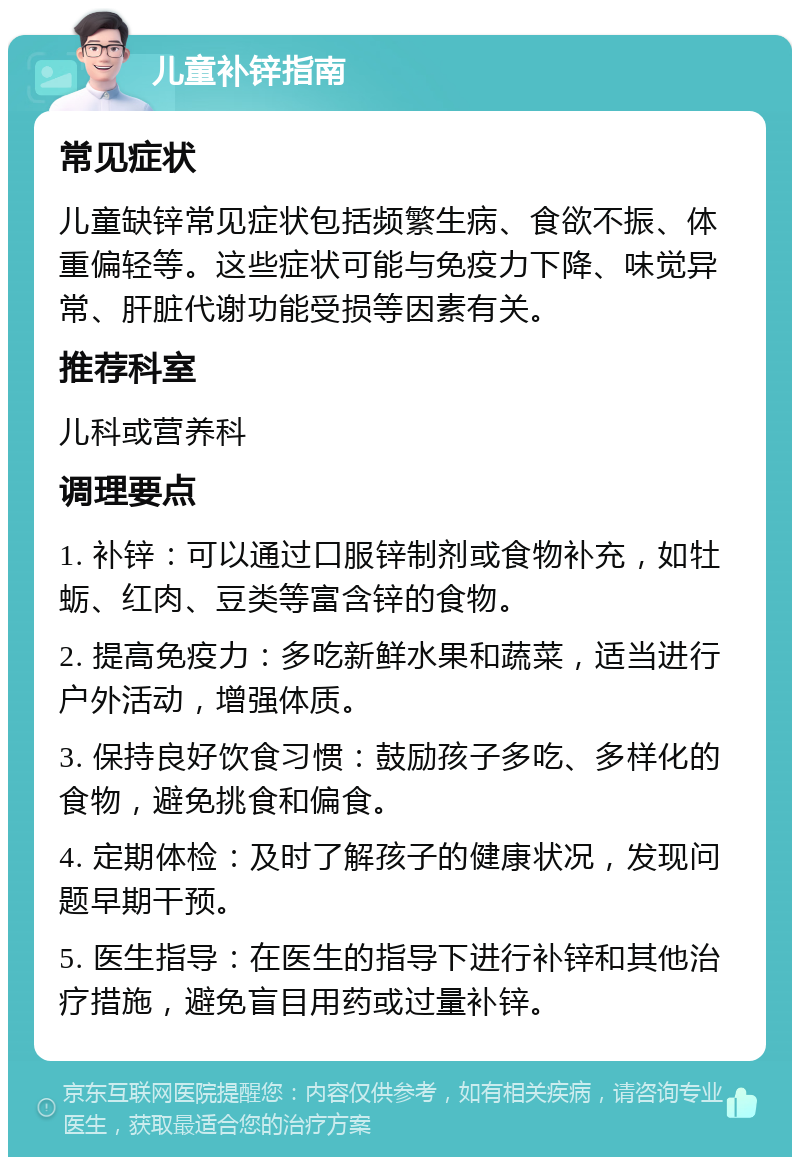 儿童补锌指南 常见症状 儿童缺锌常见症状包括频繁生病、食欲不振、体重偏轻等。这些症状可能与免疫力下降、味觉异常、肝脏代谢功能受损等因素有关。 推荐科室 儿科或营养科 调理要点 1. 补锌：可以通过口服锌制剂或食物补充，如牡蛎、红肉、豆类等富含锌的食物。 2. 提高免疫力：多吃新鲜水果和蔬菜，适当进行户外活动，增强体质。 3. 保持良好饮食习惯：鼓励孩子多吃、多样化的食物，避免挑食和偏食。 4. 定期体检：及时了解孩子的健康状况，发现问题早期干预。 5. 医生指导：在医生的指导下进行补锌和其他治疗措施，避免盲目用药或过量补锌。