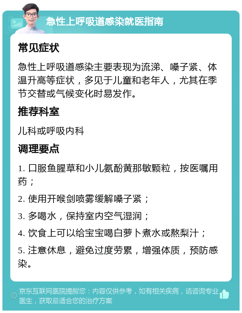 急性上呼吸道感染就医指南 常见症状 急性上呼吸道感染主要表现为流涕、嗓子紧、体温升高等症状，多见于儿童和老年人，尤其在季节交替或气候变化时易发作。 推荐科室 儿科或呼吸内科 调理要点 1. 口服鱼腥草和小儿氨酚黄那敏颗粒，按医嘱用药； 2. 使用开喉剑喷雾缓解嗓子紧； 3. 多喝水，保持室内空气湿润； 4. 饮食上可以给宝宝喝白萝卜煮水或熬梨汁； 5. 注意休息，避免过度劳累，增强体质，预防感染。