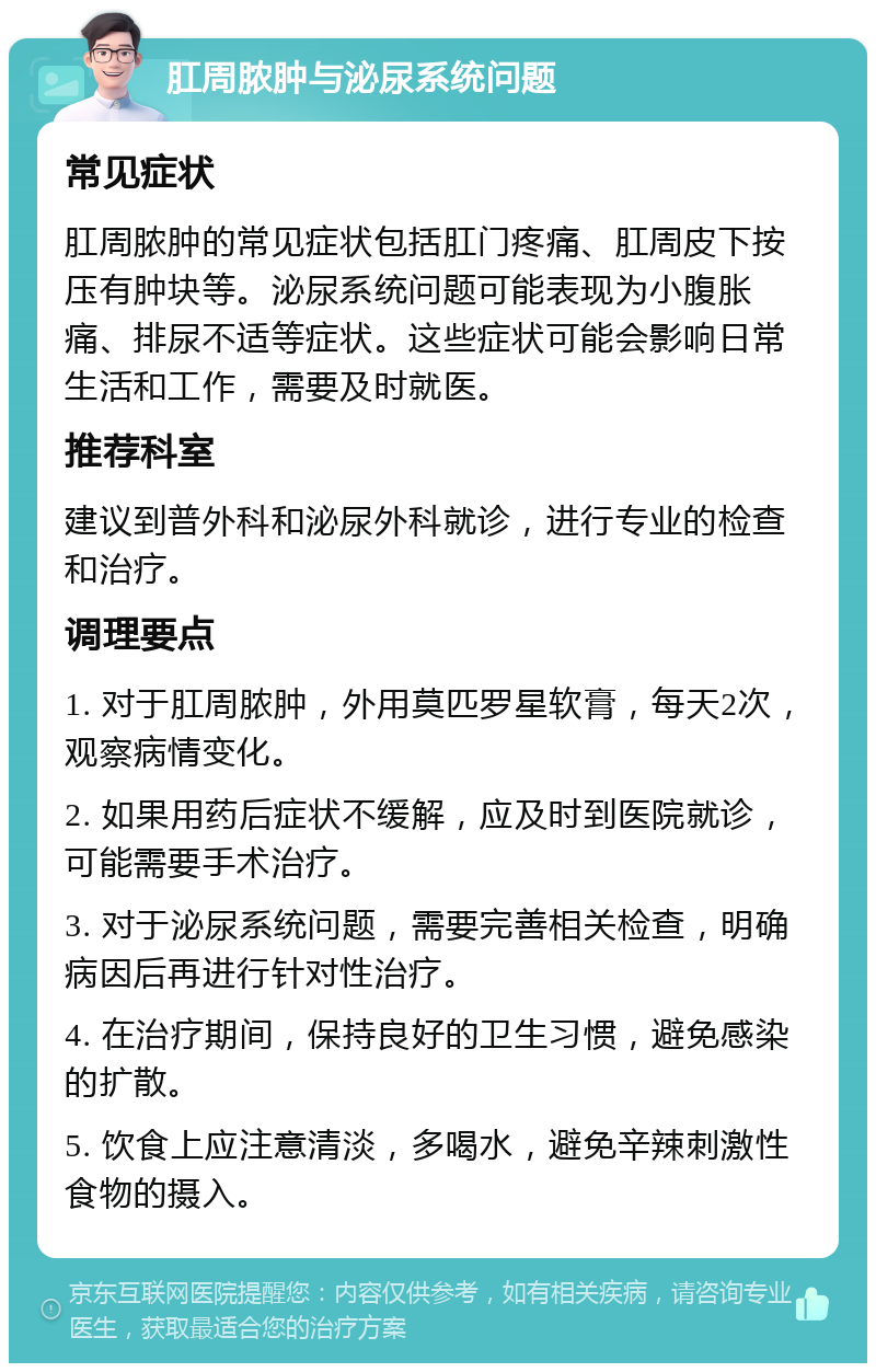 肛周脓肿与泌尿系统问题 常见症状 肛周脓肿的常见症状包括肛门疼痛、肛周皮下按压有肿块等。泌尿系统问题可能表现为小腹胀痛、排尿不适等症状。这些症状可能会影响日常生活和工作，需要及时就医。 推荐科室 建议到普外科和泌尿外科就诊，进行专业的检查和治疗。 调理要点 1. 对于肛周脓肿，外用莫匹罗星软膏，每天2次，观察病情变化。 2. 如果用药后症状不缓解，应及时到医院就诊，可能需要手术治疗。 3. 对于泌尿系统问题，需要完善相关检查，明确病因后再进行针对性治疗。 4. 在治疗期间，保持良好的卫生习惯，避免感染的扩散。 5. 饮食上应注意清淡，多喝水，避免辛辣刺激性食物的摄入。