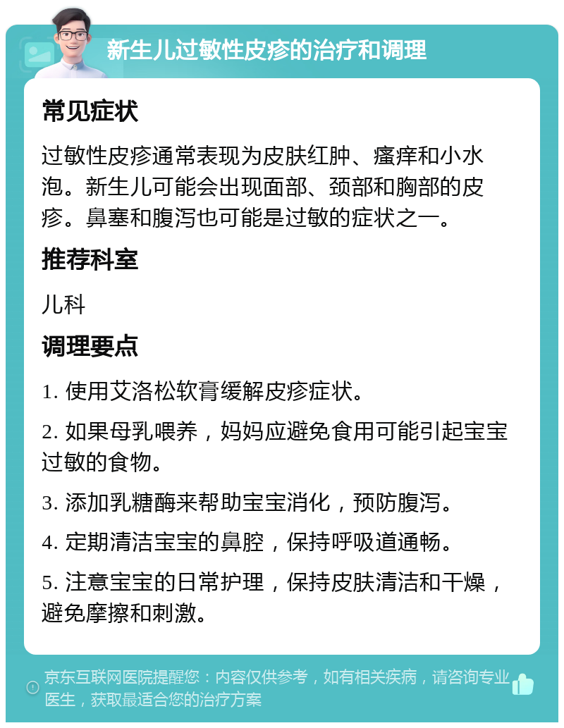 新生儿过敏性皮疹的治疗和调理 常见症状 过敏性皮疹通常表现为皮肤红肿、瘙痒和小水泡。新生儿可能会出现面部、颈部和胸部的皮疹。鼻塞和腹泻也可能是过敏的症状之一。 推荐科室 儿科 调理要点 1. 使用艾洛松软膏缓解皮疹症状。 2. 如果母乳喂养，妈妈应避免食用可能引起宝宝过敏的食物。 3. 添加乳糖酶来帮助宝宝消化，预防腹泻。 4. 定期清洁宝宝的鼻腔，保持呼吸道通畅。 5. 注意宝宝的日常护理，保持皮肤清洁和干燥，避免摩擦和刺激。