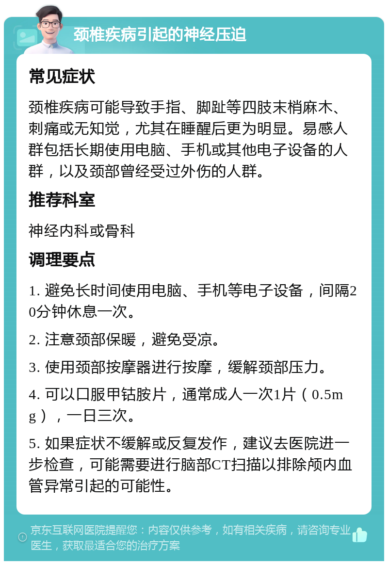 颈椎疾病引起的神经压迫 常见症状 颈椎疾病可能导致手指、脚趾等四肢末梢麻木、刺痛或无知觉，尤其在睡醒后更为明显。易感人群包括长期使用电脑、手机或其他电子设备的人群，以及颈部曾经受过外伤的人群。 推荐科室 神经内科或骨科 调理要点 1. 避免长时间使用电脑、手机等电子设备，间隔20分钟休息一次。 2. 注意颈部保暖，避免受凉。 3. 使用颈部按摩器进行按摩，缓解颈部压力。 4. 可以口服甲钴胺片，通常成人一次1片（0.5mg），一日三次。 5. 如果症状不缓解或反复发作，建议去医院进一步检查，可能需要进行脑部CT扫描以排除颅内血管异常引起的可能性。