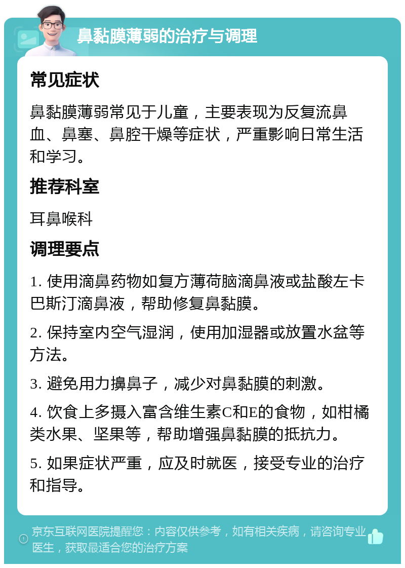 鼻黏膜薄弱的治疗与调理 常见症状 鼻黏膜薄弱常见于儿童，主要表现为反复流鼻血、鼻塞、鼻腔干燥等症状，严重影响日常生活和学习。 推荐科室 耳鼻喉科 调理要点 1. 使用滴鼻药物如复方薄荷脑滴鼻液或盐酸左卡巴斯汀滴鼻液，帮助修复鼻黏膜。 2. 保持室内空气湿润，使用加湿器或放置水盆等方法。 3. 避免用力擤鼻子，减少对鼻黏膜的刺激。 4. 饮食上多摄入富含维生素C和E的食物，如柑橘类水果、坚果等，帮助增强鼻黏膜的抵抗力。 5. 如果症状严重，应及时就医，接受专业的治疗和指导。