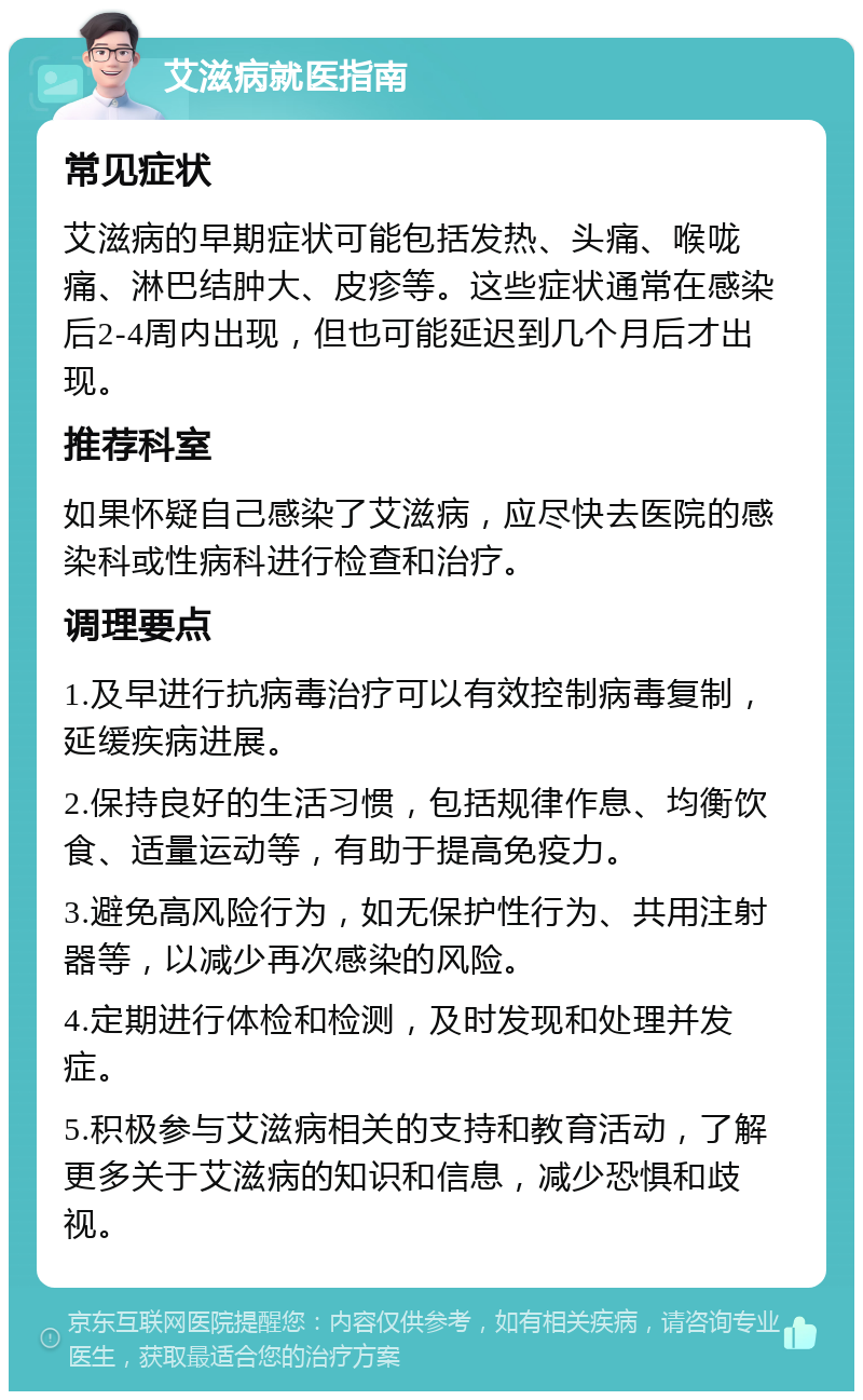 艾滋病就医指南 常见症状 艾滋病的早期症状可能包括发热、头痛、喉咙痛、淋巴结肿大、皮疹等。这些症状通常在感染后2-4周内出现，但也可能延迟到几个月后才出现。 推荐科室 如果怀疑自己感染了艾滋病，应尽快去医院的感染科或性病科进行检查和治疗。 调理要点 1.及早进行抗病毒治疗可以有效控制病毒复制，延缓疾病进展。 2.保持良好的生活习惯，包括规律作息、均衡饮食、适量运动等，有助于提高免疫力。 3.避免高风险行为，如无保护性行为、共用注射器等，以减少再次感染的风险。 4.定期进行体检和检测，及时发现和处理并发症。 5.积极参与艾滋病相关的支持和教育活动，了解更多关于艾滋病的知识和信息，减少恐惧和歧视。