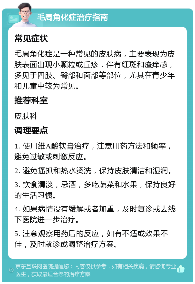 毛周角化症治疗指南 常见症状 毛周角化症是一种常见的皮肤病，主要表现为皮肤表面出现小颗粒或丘疹，伴有红斑和瘙痒感，多见于四肢、臀部和面部等部位，尤其在青少年和儿童中较为常见。 推荐科室 皮肤科 调理要点 1. 使用维A酸软膏治疗，注意用药方法和频率，避免过敏或刺激反应。 2. 避免搔抓和热水烫洗，保持皮肤清洁和湿润。 3. 饮食清淡，忌酒，多吃蔬菜和水果，保持良好的生活习惯。 4. 如果病情没有缓解或者加重，及时复诊或去线下医院进一步治疗。 5. 注意观察用药后的反应，如有不适或效果不佳，及时就诊或调整治疗方案。