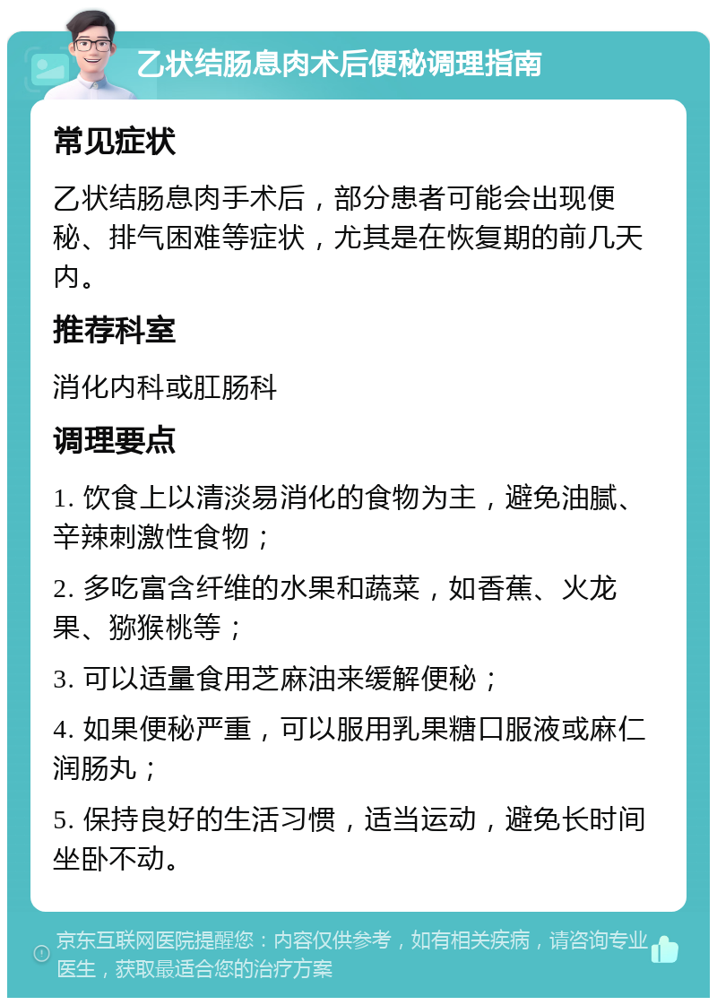 乙状结肠息肉术后便秘调理指南 常见症状 乙状结肠息肉手术后，部分患者可能会出现便秘、排气困难等症状，尤其是在恢复期的前几天内。 推荐科室 消化内科或肛肠科 调理要点 1. 饮食上以清淡易消化的食物为主，避免油腻、辛辣刺激性食物； 2. 多吃富含纤维的水果和蔬菜，如香蕉、火龙果、猕猴桃等； 3. 可以适量食用芝麻油来缓解便秘； 4. 如果便秘严重，可以服用乳果糖口服液或麻仁润肠丸； 5. 保持良好的生活习惯，适当运动，避免长时间坐卧不动。