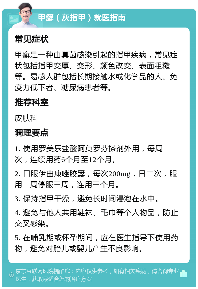 甲癣（灰指甲）就医指南 常见症状 甲癣是一种由真菌感染引起的指甲疾病，常见症状包括指甲变厚、变形、颜色改变、表面粗糙等。易感人群包括长期接触水或化学品的人、免疫力低下者、糖尿病患者等。 推荐科室 皮肤科 调理要点 1. 使用罗美乐盐酸阿莫罗芬搽剂外用，每周一次，连续用药6个月至12个月。 2. 口服伊曲康唑胶囊，每次200mg，日二次，服用一周停服三周，连用三个月。 3. 保持指甲干燥，避免长时间浸泡在水中。 4. 避免与他人共用鞋袜、毛巾等个人物品，防止交叉感染。 5. 在哺乳期或怀孕期间，应在医生指导下使用药物，避免对胎儿或婴儿产生不良影响。