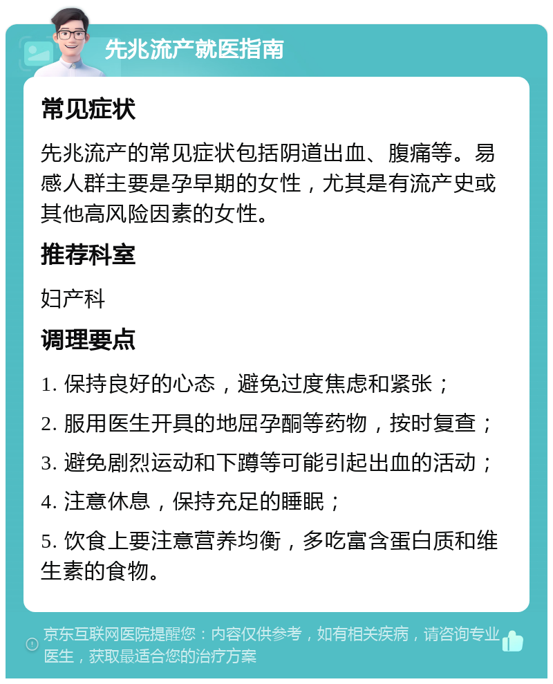 先兆流产就医指南 常见症状 先兆流产的常见症状包括阴道出血、腹痛等。易感人群主要是孕早期的女性，尤其是有流产史或其他高风险因素的女性。 推荐科室 妇产科 调理要点 1. 保持良好的心态，避免过度焦虑和紧张； 2. 服用医生开具的地屈孕酮等药物，按时复查； 3. 避免剧烈运动和下蹲等可能引起出血的活动； 4. 注意休息，保持充足的睡眠； 5. 饮食上要注意营养均衡，多吃富含蛋白质和维生素的食物。