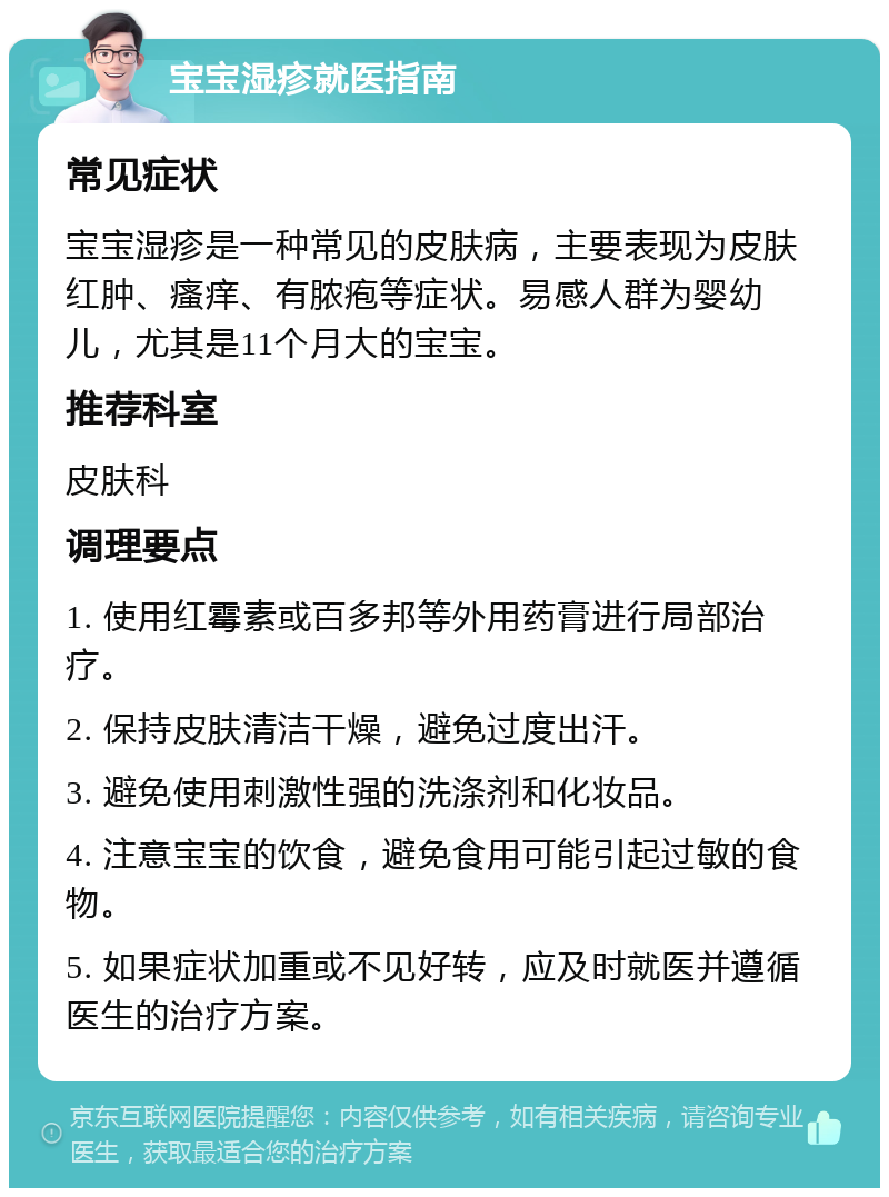 宝宝湿疹就医指南 常见症状 宝宝湿疹是一种常见的皮肤病，主要表现为皮肤红肿、瘙痒、有脓疱等症状。易感人群为婴幼儿，尤其是11个月大的宝宝。 推荐科室 皮肤科 调理要点 1. 使用红霉素或百多邦等外用药膏进行局部治疗。 2. 保持皮肤清洁干燥，避免过度出汗。 3. 避免使用刺激性强的洗涤剂和化妆品。 4. 注意宝宝的饮食，避免食用可能引起过敏的食物。 5. 如果症状加重或不见好转，应及时就医并遵循医生的治疗方案。