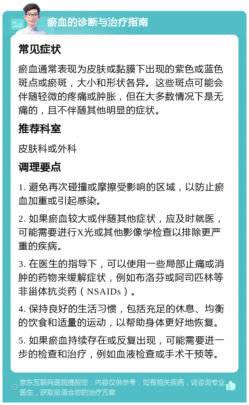 瘀血的诊断与治疗指南 常见症状 瘀血通常表现为皮肤或黏膜下出现的紫色或蓝色斑点或瘀斑，大小和形状各异。这些斑点可能会伴随轻微的疼痛或肿胀，但在大多数情况下是无痛的，且不伴随其他明显的症状。 推荐科室 皮肤科或外科 调理要点 1. 避免再次碰撞或摩擦受影响的区域，以防止瘀血加重或引起感染。 2. 如果瘀血较大或伴随其他症状，应及时就医，可能需要进行X光或其他影像学检查以排除更严重的疾病。 3. 在医生的指导下，可以使用一些局部止痛或消肿的药物来缓解症状，例如布洛芬或阿司匹林等非甾体抗炎药（NSAIDs）。 4. 保持良好的生活习惯，包括充足的休息、均衡的饮食和适量的运动，以帮助身体更好地恢复。 5. 如果瘀血持续存在或反复出现，可能需要进一步的检查和治疗，例如血液检查或手术干预等。