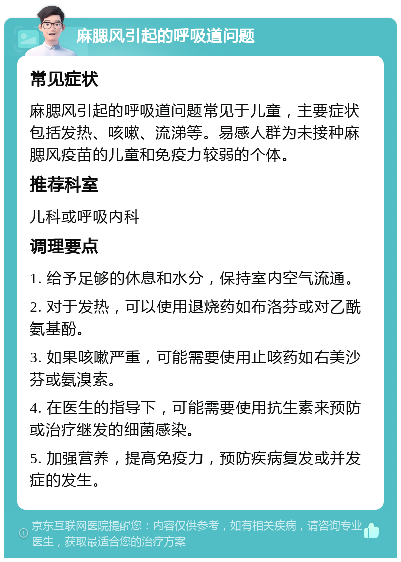 麻腮风引起的呼吸道问题 常见症状 麻腮风引起的呼吸道问题常见于儿童，主要症状包括发热、咳嗽、流涕等。易感人群为未接种麻腮风疫苗的儿童和免疫力较弱的个体。 推荐科室 儿科或呼吸内科 调理要点 1. 给予足够的休息和水分，保持室内空气流通。 2. 对于发热，可以使用退烧药如布洛芬或对乙酰氨基酚。 3. 如果咳嗽严重，可能需要使用止咳药如右美沙芬或氨溴索。 4. 在医生的指导下，可能需要使用抗生素来预防或治疗继发的细菌感染。 5. 加强营养，提高免疫力，预防疾病复发或并发症的发生。