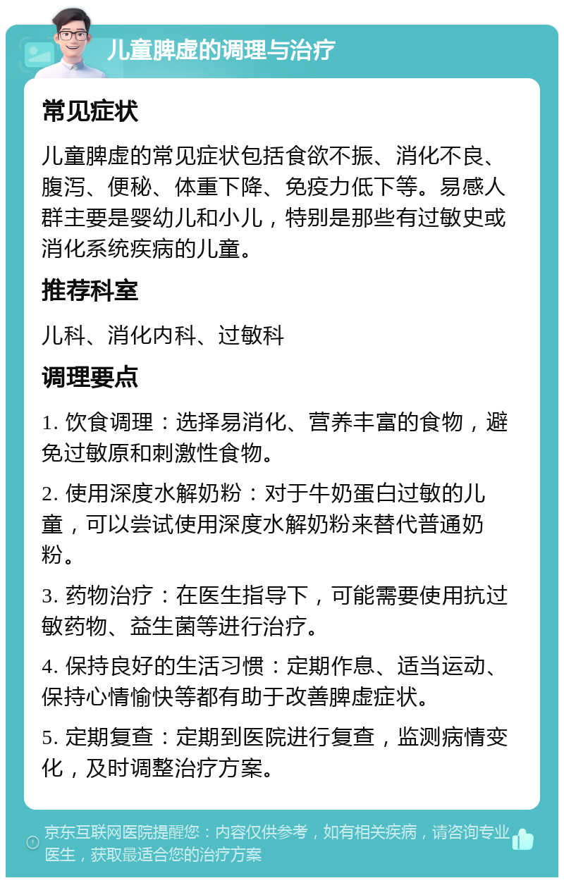 儿童脾虚的调理与治疗 常见症状 儿童脾虚的常见症状包括食欲不振、消化不良、腹泻、便秘、体重下降、免疫力低下等。易感人群主要是婴幼儿和小儿，特别是那些有过敏史或消化系统疾病的儿童。 推荐科室 儿科、消化内科、过敏科 调理要点 1. 饮食调理：选择易消化、营养丰富的食物，避免过敏原和刺激性食物。 2. 使用深度水解奶粉：对于牛奶蛋白过敏的儿童，可以尝试使用深度水解奶粉来替代普通奶粉。 3. 药物治疗：在医生指导下，可能需要使用抗过敏药物、益生菌等进行治疗。 4. 保持良好的生活习惯：定期作息、适当运动、保持心情愉快等都有助于改善脾虚症状。 5. 定期复查：定期到医院进行复查，监测病情变化，及时调整治疗方案。