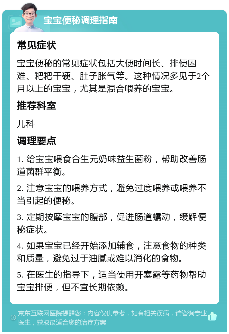 宝宝便秘调理指南 常见症状 宝宝便秘的常见症状包括大便时间长、排便困难、粑粑干硬、肚子胀气等。这种情况多见于2个月以上的宝宝，尤其是混合喂养的宝宝。 推荐科室 儿科 调理要点 1. 给宝宝喂食合生元奶味益生菌粉，帮助改善肠道菌群平衡。 2. 注意宝宝的喂养方式，避免过度喂养或喂养不当引起的便秘。 3. 定期按摩宝宝的腹部，促进肠道蠕动，缓解便秘症状。 4. 如果宝宝已经开始添加辅食，注意食物的种类和质量，避免过于油腻或难以消化的食物。 5. 在医生的指导下，适当使用开塞露等药物帮助宝宝排便，但不宜长期依赖。