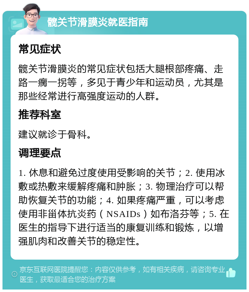 髋关节滑膜炎就医指南 常见症状 髋关节滑膜炎的常见症状包括大腿根部疼痛、走路一瘸一拐等，多见于青少年和运动员，尤其是那些经常进行高强度运动的人群。 推荐科室 建议就诊于骨科。 调理要点 1. 休息和避免过度使用受影响的关节；2. 使用冰敷或热敷来缓解疼痛和肿胀；3. 物理治疗可以帮助恢复关节的功能；4. 如果疼痛严重，可以考虑使用非甾体抗炎药（NSAIDs）如布洛芬等；5. 在医生的指导下进行适当的康复训练和锻炼，以增强肌肉和改善关节的稳定性。