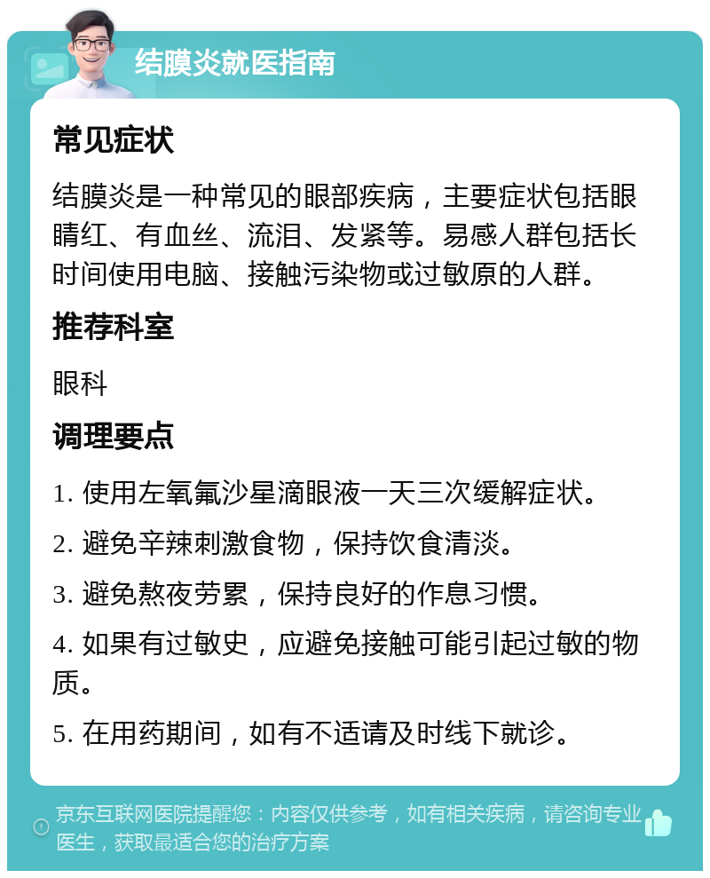 结膜炎就医指南 常见症状 结膜炎是一种常见的眼部疾病，主要症状包括眼睛红、有血丝、流泪、发紧等。易感人群包括长时间使用电脑、接触污染物或过敏原的人群。 推荐科室 眼科 调理要点 1. 使用左氧氟沙星滴眼液一天三次缓解症状。 2. 避免辛辣刺激食物，保持饮食清淡。 3. 避免熬夜劳累，保持良好的作息习惯。 4. 如果有过敏史，应避免接触可能引起过敏的物质。 5. 在用药期间，如有不适请及时线下就诊。