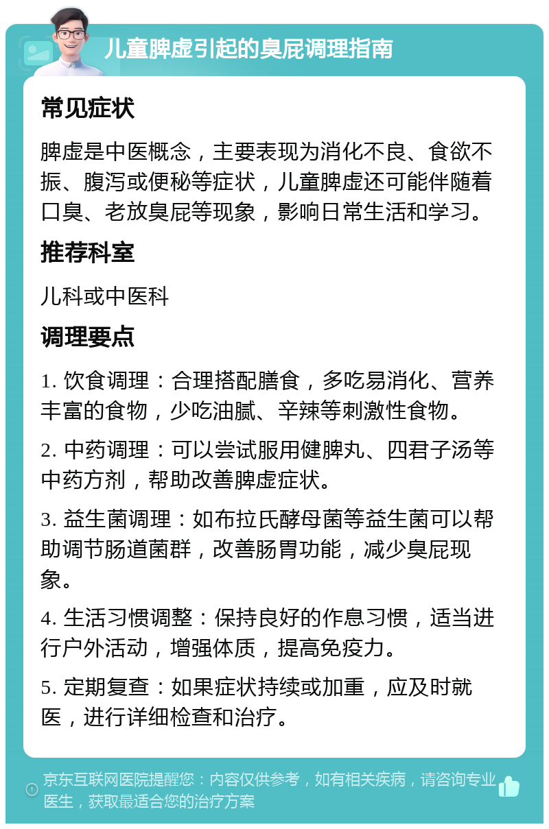 儿童脾虚引起的臭屁调理指南 常见症状 脾虚是中医概念，主要表现为消化不良、食欲不振、腹泻或便秘等症状，儿童脾虚还可能伴随着口臭、老放臭屁等现象，影响日常生活和学习。 推荐科室 儿科或中医科 调理要点 1. 饮食调理：合理搭配膳食，多吃易消化、营养丰富的食物，少吃油腻、辛辣等刺激性食物。 2. 中药调理：可以尝试服用健脾丸、四君子汤等中药方剂，帮助改善脾虚症状。 3. 益生菌调理：如布拉氏酵母菌等益生菌可以帮助调节肠道菌群，改善肠胃功能，减少臭屁现象。 4. 生活习惯调整：保持良好的作息习惯，适当进行户外活动，增强体质，提高免疫力。 5. 定期复查：如果症状持续或加重，应及时就医，进行详细检查和治疗。