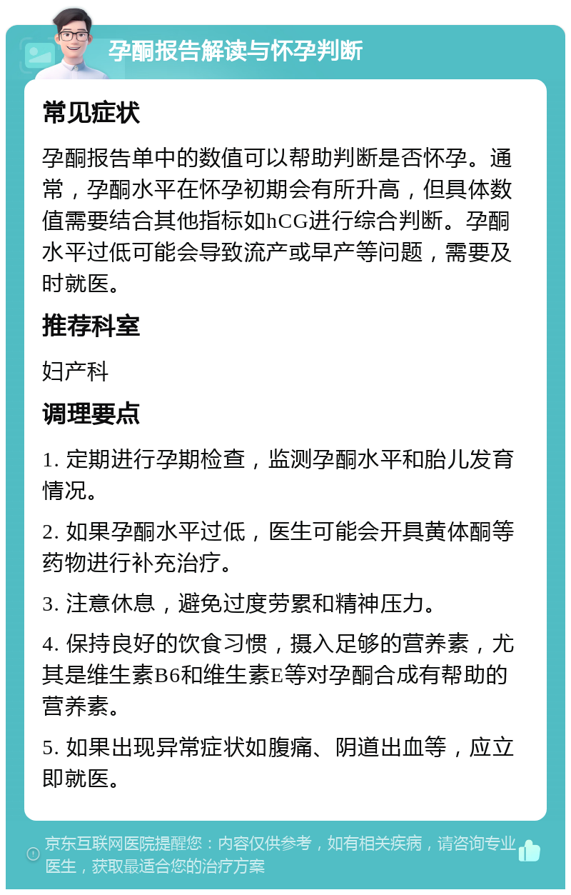 孕酮报告解读与怀孕判断 常见症状 孕酮报告单中的数值可以帮助判断是否怀孕。通常，孕酮水平在怀孕初期会有所升高，但具体数值需要结合其他指标如hCG进行综合判断。孕酮水平过低可能会导致流产或早产等问题，需要及时就医。 推荐科室 妇产科 调理要点 1. 定期进行孕期检查，监测孕酮水平和胎儿发育情况。 2. 如果孕酮水平过低，医生可能会开具黄体酮等药物进行补充治疗。 3. 注意休息，避免过度劳累和精神压力。 4. 保持良好的饮食习惯，摄入足够的营养素，尤其是维生素B6和维生素E等对孕酮合成有帮助的营养素。 5. 如果出现异常症状如腹痛、阴道出血等，应立即就医。