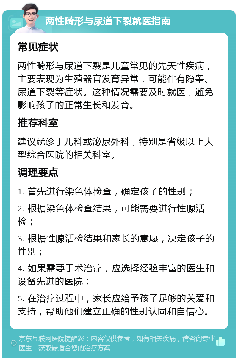 两性畸形与尿道下裂就医指南 常见症状 两性畸形与尿道下裂是儿童常见的先天性疾病，主要表现为生殖器官发育异常，可能伴有隐睾、尿道下裂等症状。这种情况需要及时就医，避免影响孩子的正常生长和发育。 推荐科室 建议就诊于儿科或泌尿外科，特别是省级以上大型综合医院的相关科室。 调理要点 1. 首先进行染色体检查，确定孩子的性别； 2. 根据染色体检查结果，可能需要进行性腺活检； 3. 根据性腺活检结果和家长的意愿，决定孩子的性别； 4. 如果需要手术治疗，应选择经验丰富的医生和设备先进的医院； 5. 在治疗过程中，家长应给予孩子足够的关爱和支持，帮助他们建立正确的性别认同和自信心。