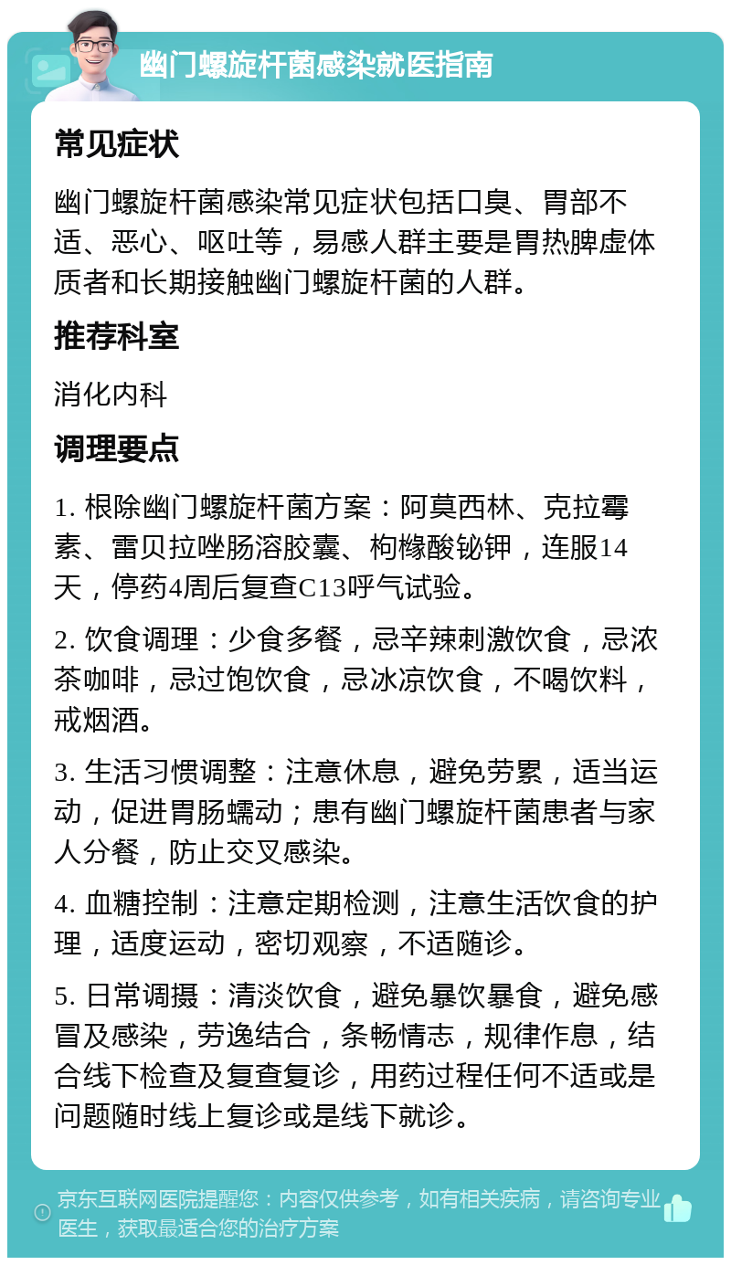 幽门螺旋杆菌感染就医指南 常见症状 幽门螺旋杆菌感染常见症状包括口臭、胃部不适、恶心、呕吐等，易感人群主要是胃热脾虚体质者和长期接触幽门螺旋杆菌的人群。 推荐科室 消化内科 调理要点 1. 根除幽门螺旋杆菌方案：阿莫西林、克拉霉素、雷贝拉唑肠溶胶囊、枸橼酸铋钾，连服14天，停药4周后复查C13呼气试验。 2. 饮食调理：少食多餐，忌辛辣刺激饮食，忌浓茶咖啡，忌过饱饮食，忌冰凉饮食，不喝饮料，戒烟酒。 3. 生活习惯调整：注意休息，避免劳累，适当运动，促进胃肠蠕动；患有幽门螺旋杆菌患者与家人分餐，防止交叉感染。 4. 血糖控制：注意定期检测，注意生活饮食的护理，适度运动，密切观察，不适随诊。 5. 日常调摄：清淡饮食，避免暴饮暴食，避免感冒及感染，劳逸结合，条畅情志，规律作息，结合线下检查及复查复诊，用药过程任何不适或是问题随时线上复诊或是线下就诊。