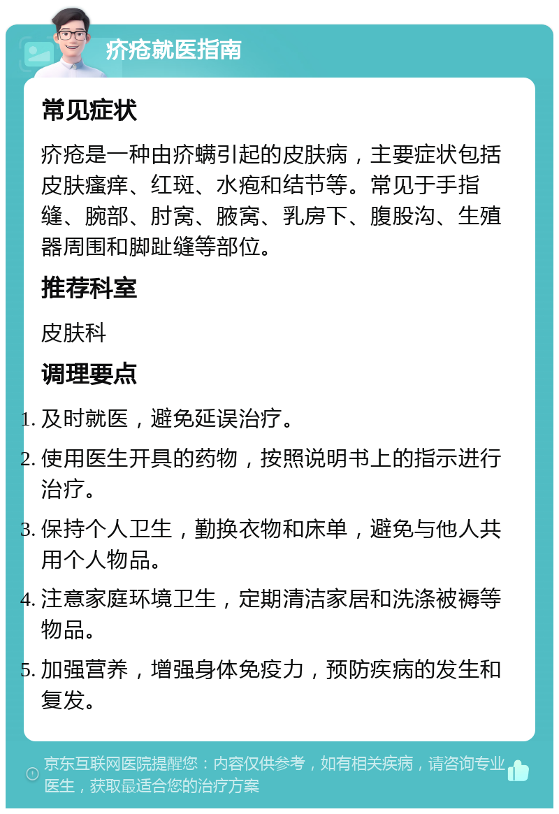 疥疮就医指南 常见症状 疥疮是一种由疥螨引起的皮肤病，主要症状包括皮肤瘙痒、红斑、水疱和结节等。常见于手指缝、腕部、肘窝、腋窝、乳房下、腹股沟、生殖器周围和脚趾缝等部位。 推荐科室 皮肤科 调理要点 及时就医，避免延误治疗。 使用医生开具的药物，按照说明书上的指示进行治疗。 保持个人卫生，勤换衣物和床单，避免与他人共用个人物品。 注意家庭环境卫生，定期清洁家居和洗涤被褥等物品。 加强营养，增强身体免疫力，预防疾病的发生和复发。