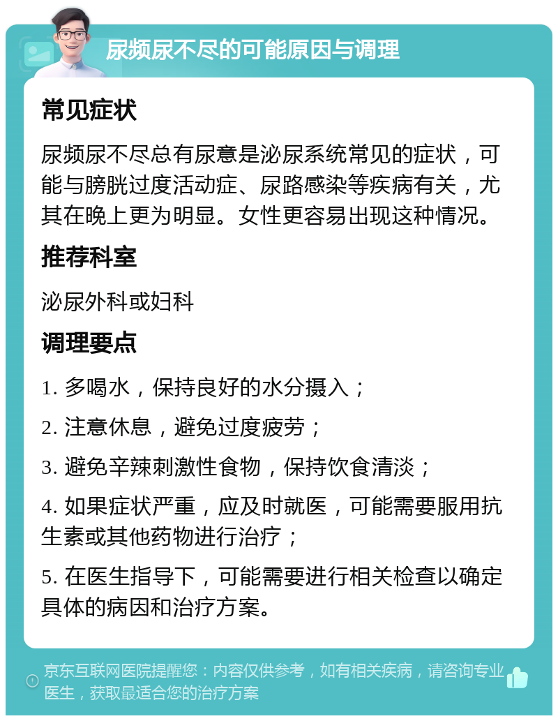 尿频尿不尽的可能原因与调理 常见症状 尿频尿不尽总有尿意是泌尿系统常见的症状，可能与膀胱过度活动症、尿路感染等疾病有关，尤其在晚上更为明显。女性更容易出现这种情况。 推荐科室 泌尿外科或妇科 调理要点 1. 多喝水，保持良好的水分摄入； 2. 注意休息，避免过度疲劳； 3. 避免辛辣刺激性食物，保持饮食清淡； 4. 如果症状严重，应及时就医，可能需要服用抗生素或其他药物进行治疗； 5. 在医生指导下，可能需要进行相关检查以确定具体的病因和治疗方案。