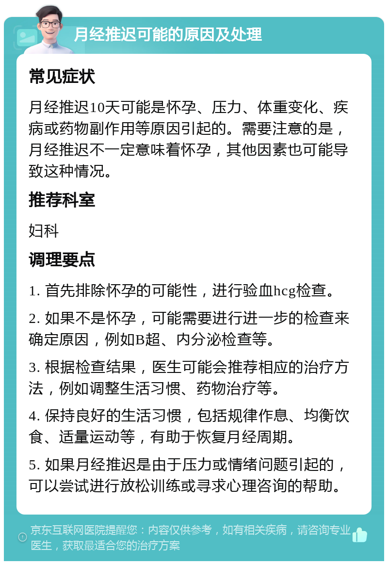 月经推迟可能的原因及处理 常见症状 月经推迟10天可能是怀孕、压力、体重变化、疾病或药物副作用等原因引起的。需要注意的是，月经推迟不一定意味着怀孕，其他因素也可能导致这种情况。 推荐科室 妇科 调理要点 1. 首先排除怀孕的可能性，进行验血hcg检查。 2. 如果不是怀孕，可能需要进行进一步的检查来确定原因，例如B超、内分泌检查等。 3. 根据检查结果，医生可能会推荐相应的治疗方法，例如调整生活习惯、药物治疗等。 4. 保持良好的生活习惯，包括规律作息、均衡饮食、适量运动等，有助于恢复月经周期。 5. 如果月经推迟是由于压力或情绪问题引起的，可以尝试进行放松训练或寻求心理咨询的帮助。