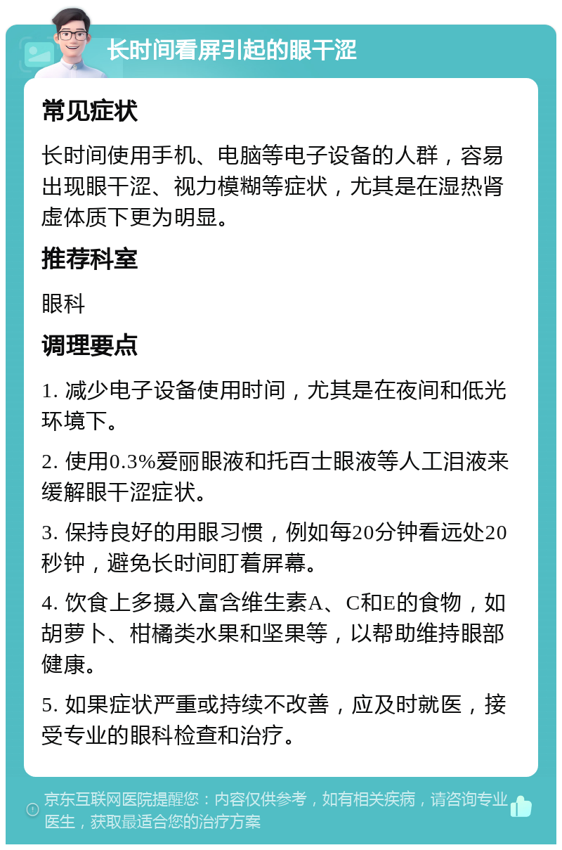 长时间看屏引起的眼干涩 常见症状 长时间使用手机、电脑等电子设备的人群，容易出现眼干涩、视力模糊等症状，尤其是在湿热肾虚体质下更为明显。 推荐科室 眼科 调理要点 1. 减少电子设备使用时间，尤其是在夜间和低光环境下。 2. 使用0.3%爱丽眼液和托百士眼液等人工泪液来缓解眼干涩症状。 3. 保持良好的用眼习惯，例如每20分钟看远处20秒钟，避免长时间盯着屏幕。 4. 饮食上多摄入富含维生素A、C和E的食物，如胡萝卜、柑橘类水果和坚果等，以帮助维持眼部健康。 5. 如果症状严重或持续不改善，应及时就医，接受专业的眼科检查和治疗。