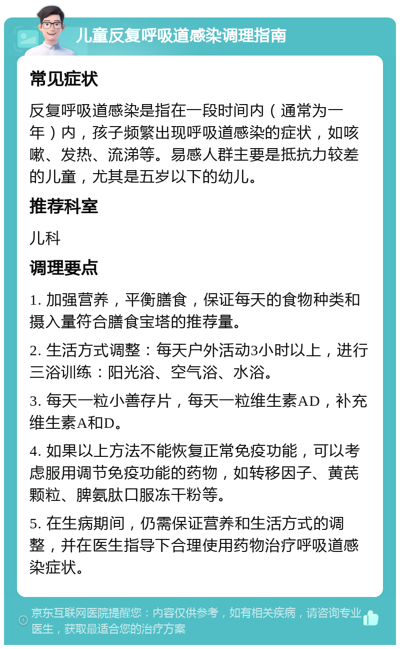 儿童反复呼吸道感染调理指南 常见症状 反复呼吸道感染是指在一段时间内（通常为一年）内，孩子频繁出现呼吸道感染的症状，如咳嗽、发热、流涕等。易感人群主要是抵抗力较差的儿童，尤其是五岁以下的幼儿。 推荐科室 儿科 调理要点 1. 加强营养，平衡膳食，保证每天的食物种类和摄入量符合膳食宝塔的推荐量。 2. 生活方式调整：每天户外活动3小时以上，进行三浴训练：阳光浴、空气浴、水浴。 3. 每天一粒小善存片，每天一粒维生素AD，补充维生素A和D。 4. 如果以上方法不能恢复正常免疫功能，可以考虑服用调节免疫功能的药物，如转移因子、黄芪颗粒、脾氨肽口服冻干粉等。 5. 在生病期间，仍需保证营养和生活方式的调整，并在医生指导下合理使用药物治疗呼吸道感染症状。