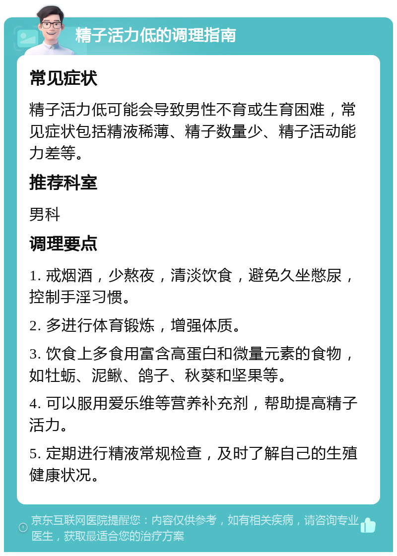 精子活力低的调理指南 常见症状 精子活力低可能会导致男性不育或生育困难，常见症状包括精液稀薄、精子数量少、精子活动能力差等。 推荐科室 男科 调理要点 1. 戒烟酒，少熬夜，清淡饮食，避免久坐憋尿，控制手淫习惯。 2. 多进行体育锻炼，增强体质。 3. 饮食上多食用富含高蛋白和微量元素的食物，如牡蛎、泥鳅、鸽子、秋葵和坚果等。 4. 可以服用爱乐维等营养补充剂，帮助提高精子活力。 5. 定期进行精液常规检查，及时了解自己的生殖健康状况。