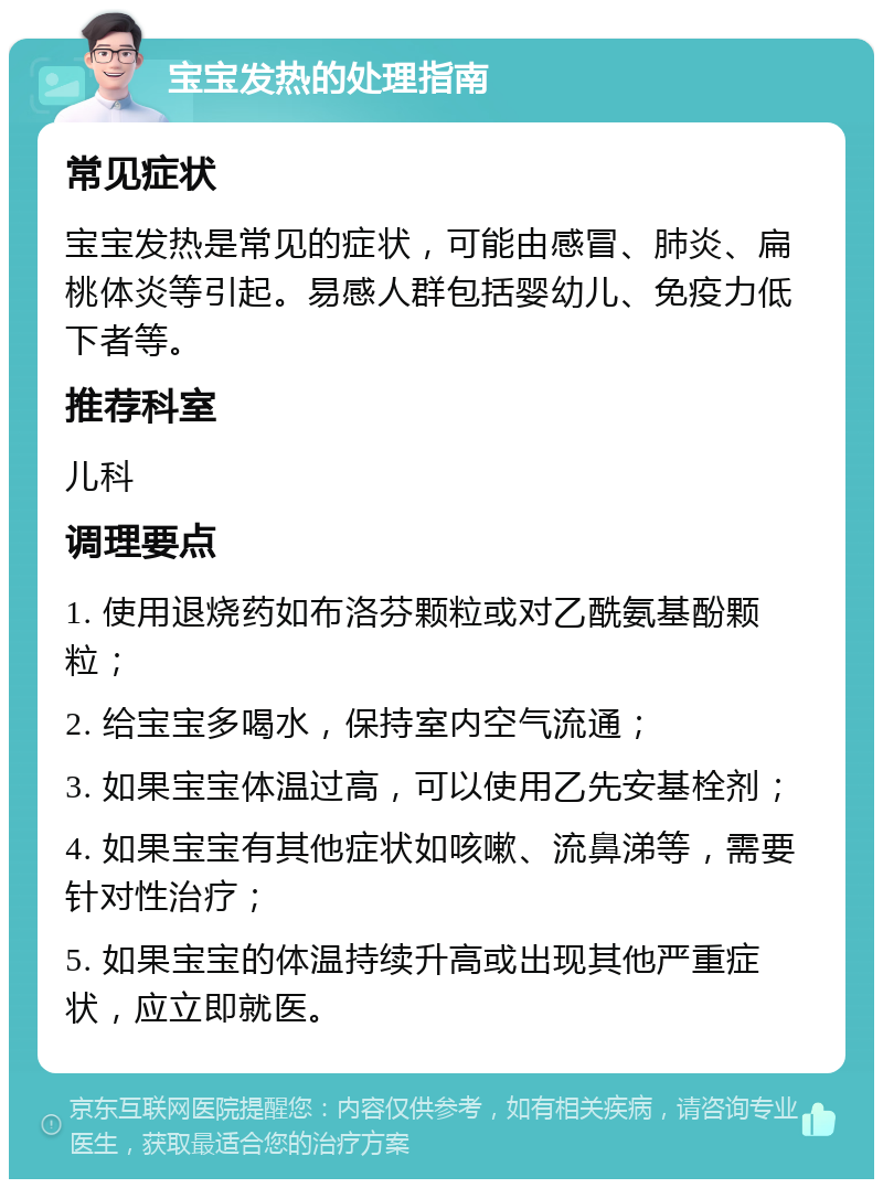 宝宝发热的处理指南 常见症状 宝宝发热是常见的症状，可能由感冒、肺炎、扁桃体炎等引起。易感人群包括婴幼儿、免疫力低下者等。 推荐科室 儿科 调理要点 1. 使用退烧药如布洛芬颗粒或对乙酰氨基酚颗粒； 2. 给宝宝多喝水，保持室内空气流通； 3. 如果宝宝体温过高，可以使用乙先安基栓剂； 4. 如果宝宝有其他症状如咳嗽、流鼻涕等，需要针对性治疗； 5. 如果宝宝的体温持续升高或出现其他严重症状，应立即就医。