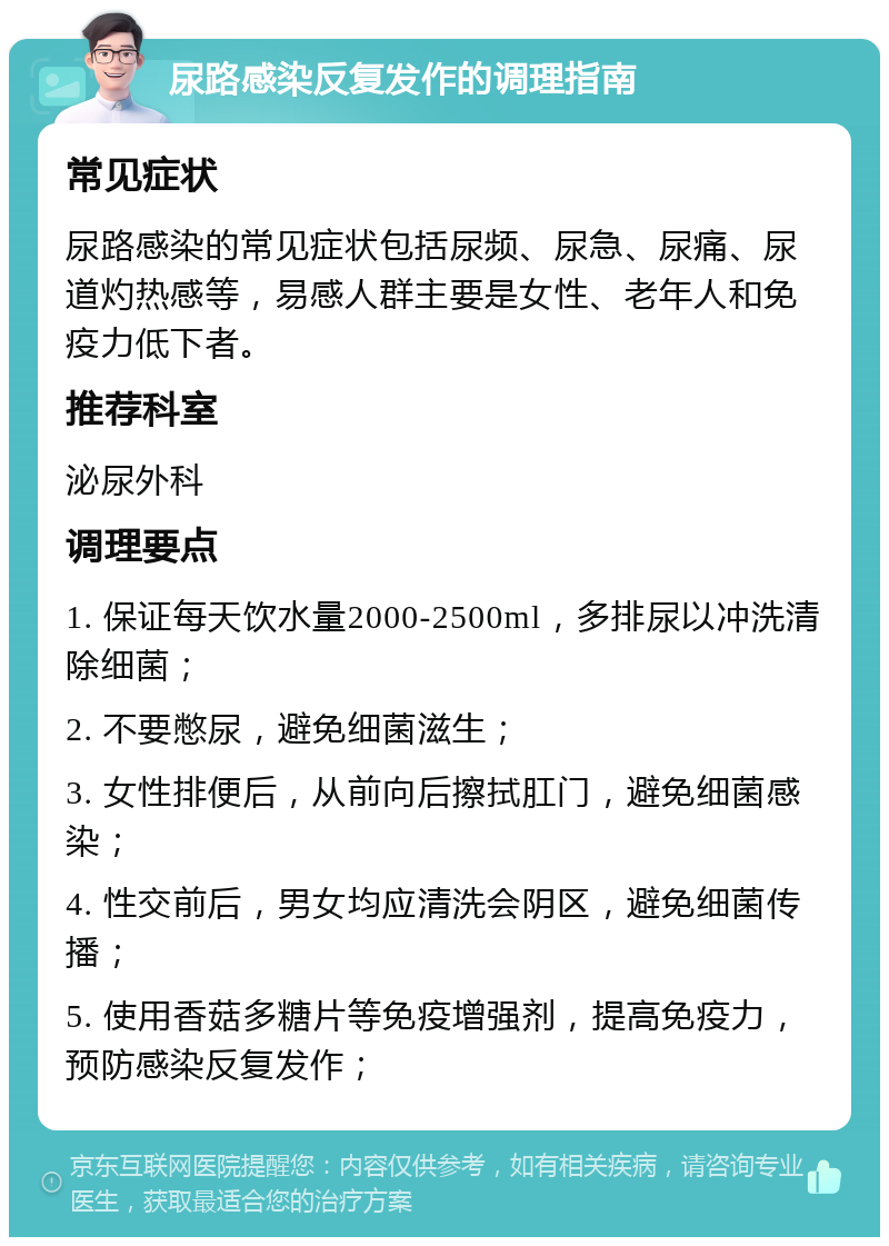 尿路感染反复发作的调理指南 常见症状 尿路感染的常见症状包括尿频、尿急、尿痛、尿道灼热感等，易感人群主要是女性、老年人和免疫力低下者。 推荐科室 泌尿外科 调理要点 1. 保证每天饮水量2000-2500ml，多排尿以冲洗清除细菌； 2. 不要憋尿，避免细菌滋生； 3. 女性排便后，从前向后擦拭肛门，避免细菌感染； 4. 性交前后，男女均应清洗会阴区，避免细菌传播； 5. 使用香菇多糖片等免疫增强剂，提高免疫力，预防感染反复发作；