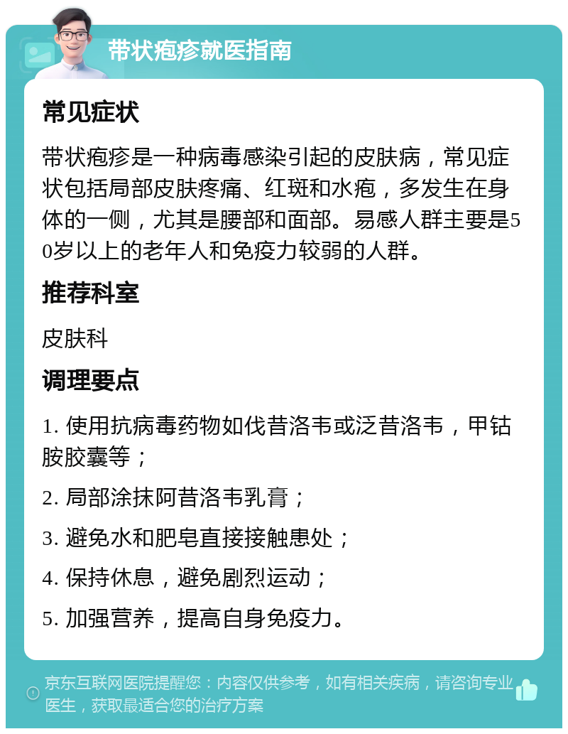 带状疱疹就医指南 常见症状 带状疱疹是一种病毒感染引起的皮肤病，常见症状包括局部皮肤疼痛、红斑和水疱，多发生在身体的一侧，尤其是腰部和面部。易感人群主要是50岁以上的老年人和免疫力较弱的人群。 推荐科室 皮肤科 调理要点 1. 使用抗病毒药物如伐昔洛韦或泛昔洛韦，甲钴胺胶囊等； 2. 局部涂抹阿昔洛韦乳膏； 3. 避免水和肥皂直接接触患处； 4. 保持休息，避免剧烈运动； 5. 加强营养，提高自身免疫力。