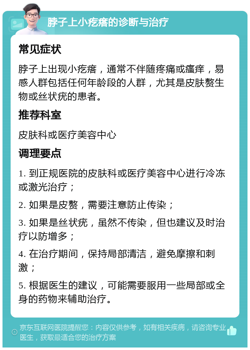 脖子上小疙瘩的诊断与治疗 常见症状 脖子上出现小疙瘩，通常不伴随疼痛或瘙痒，易感人群包括任何年龄段的人群，尤其是皮肤赘生物或丝状疣的患者。 推荐科室 皮肤科或医疗美容中心 调理要点 1. 到正规医院的皮肤科或医疗美容中心进行冷冻或激光治疗； 2. 如果是皮赘，需要注意防止传染； 3. 如果是丝状疣，虽然不传染，但也建议及时治疗以防增多； 4. 在治疗期间，保持局部清洁，避免摩擦和刺激； 5. 根据医生的建议，可能需要服用一些局部或全身的药物来辅助治疗。