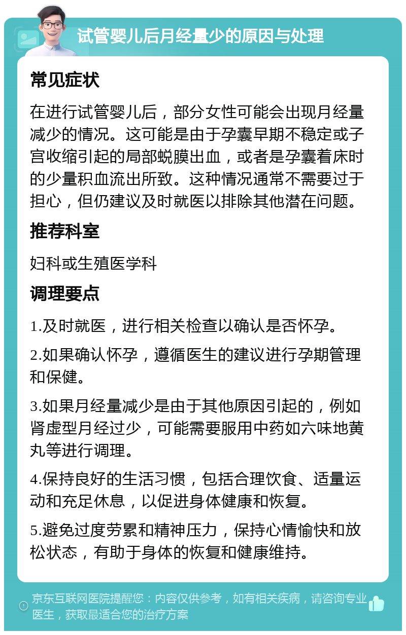 试管婴儿后月经量少的原因与处理 常见症状 在进行试管婴儿后，部分女性可能会出现月经量减少的情况。这可能是由于孕囊早期不稳定或子宫收缩引起的局部蜕膜出血，或者是孕囊着床时的少量积血流出所致。这种情况通常不需要过于担心，但仍建议及时就医以排除其他潜在问题。 推荐科室 妇科或生殖医学科 调理要点 1.及时就医，进行相关检查以确认是否怀孕。 2.如果确认怀孕，遵循医生的建议进行孕期管理和保健。 3.如果月经量减少是由于其他原因引起的，例如肾虚型月经过少，可能需要服用中药如六味地黄丸等进行调理。 4.保持良好的生活习惯，包括合理饮食、适量运动和充足休息，以促进身体健康和恢复。 5.避免过度劳累和精神压力，保持心情愉快和放松状态，有助于身体的恢复和健康维持。