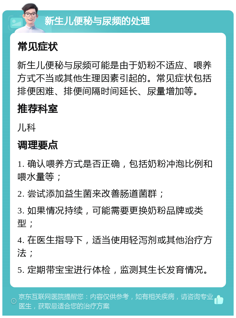 新生儿便秘与尿频的处理 常见症状 新生儿便秘与尿频可能是由于奶粉不适应、喂养方式不当或其他生理因素引起的。常见症状包括排便困难、排便间隔时间延长、尿量增加等。 推荐科室 儿科 调理要点 1. 确认喂养方式是否正确，包括奶粉冲泡比例和喂水量等； 2. 尝试添加益生菌来改善肠道菌群； 3. 如果情况持续，可能需要更换奶粉品牌或类型； 4. 在医生指导下，适当使用轻泻剂或其他治疗方法； 5. 定期带宝宝进行体检，监测其生长发育情况。