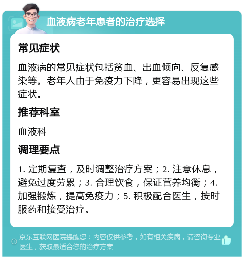 血液病老年患者的治疗选择 常见症状 血液病的常见症状包括贫血、出血倾向、反复感染等。老年人由于免疫力下降，更容易出现这些症状。 推荐科室 血液科 调理要点 1. 定期复查，及时调整治疗方案；2. 注意休息，避免过度劳累；3. 合理饮食，保证营养均衡；4. 加强锻炼，提高免疫力；5. 积极配合医生，按时服药和接受治疗。