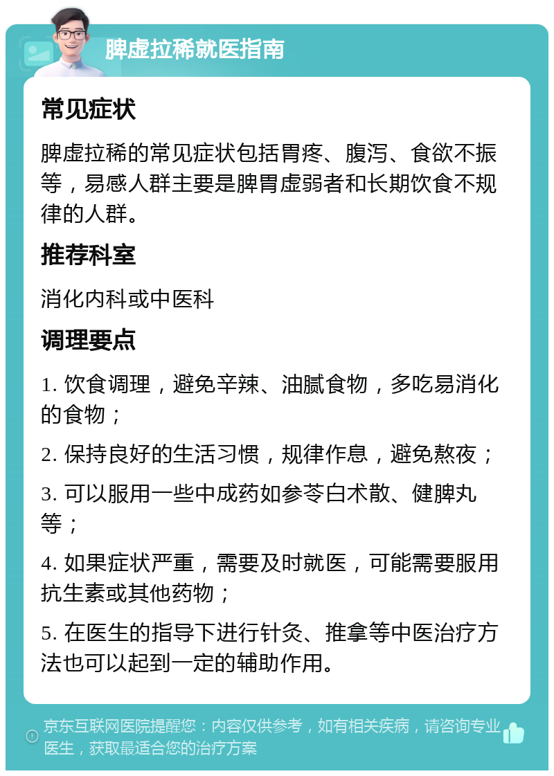 脾虚拉稀就医指南 常见症状 脾虚拉稀的常见症状包括胃疼、腹泻、食欲不振等，易感人群主要是脾胃虚弱者和长期饮食不规律的人群。 推荐科室 消化内科或中医科 调理要点 1. 饮食调理，避免辛辣、油腻食物，多吃易消化的食物； 2. 保持良好的生活习惯，规律作息，避免熬夜； 3. 可以服用一些中成药如参苓白术散、健脾丸等； 4. 如果症状严重，需要及时就医，可能需要服用抗生素或其他药物； 5. 在医生的指导下进行针灸、推拿等中医治疗方法也可以起到一定的辅助作用。