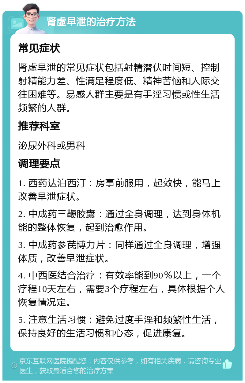 肾虚早泄的治疗方法 常见症状 肾虚早泄的常见症状包括射精潜伏时间短、控制射精能力差、性满足程度低、精神苦恼和人际交往困难等。易感人群主要是有手淫习惯或性生活频繁的人群。 推荐科室 泌尿外科或男科 调理要点 1. 西药达泊西汀：房事前服用，起效快，能马上改善早泄症状。 2. 中成药三鞭胶囊：通过全身调理，达到身体机能的整体恢复，起到治愈作用。 3. 中成药参芪博力片：同样通过全身调理，增强体质，改善早泄症状。 4. 中西医结合治疗：有效率能到90％以上，一个疗程10天左右，需要3个疗程左右，具体根据个人恢复情况定。 5. 注意生活习惯：避免过度手淫和频繁性生活，保持良好的生活习惯和心态，促进康复。