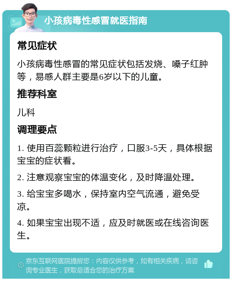 小孩病毒性感冒就医指南 常见症状 小孩病毒性感冒的常见症状包括发烧、嗓子红肿等，易感人群主要是6岁以下的儿童。 推荐科室 儿科 调理要点 1. 使用百蕊颗粒进行治疗，口服3-5天，具体根据宝宝的症状看。 2. 注意观察宝宝的体温变化，及时降温处理。 3. 给宝宝多喝水，保持室内空气流通，避免受凉。 4. 如果宝宝出现不适，应及时就医或在线咨询医生。