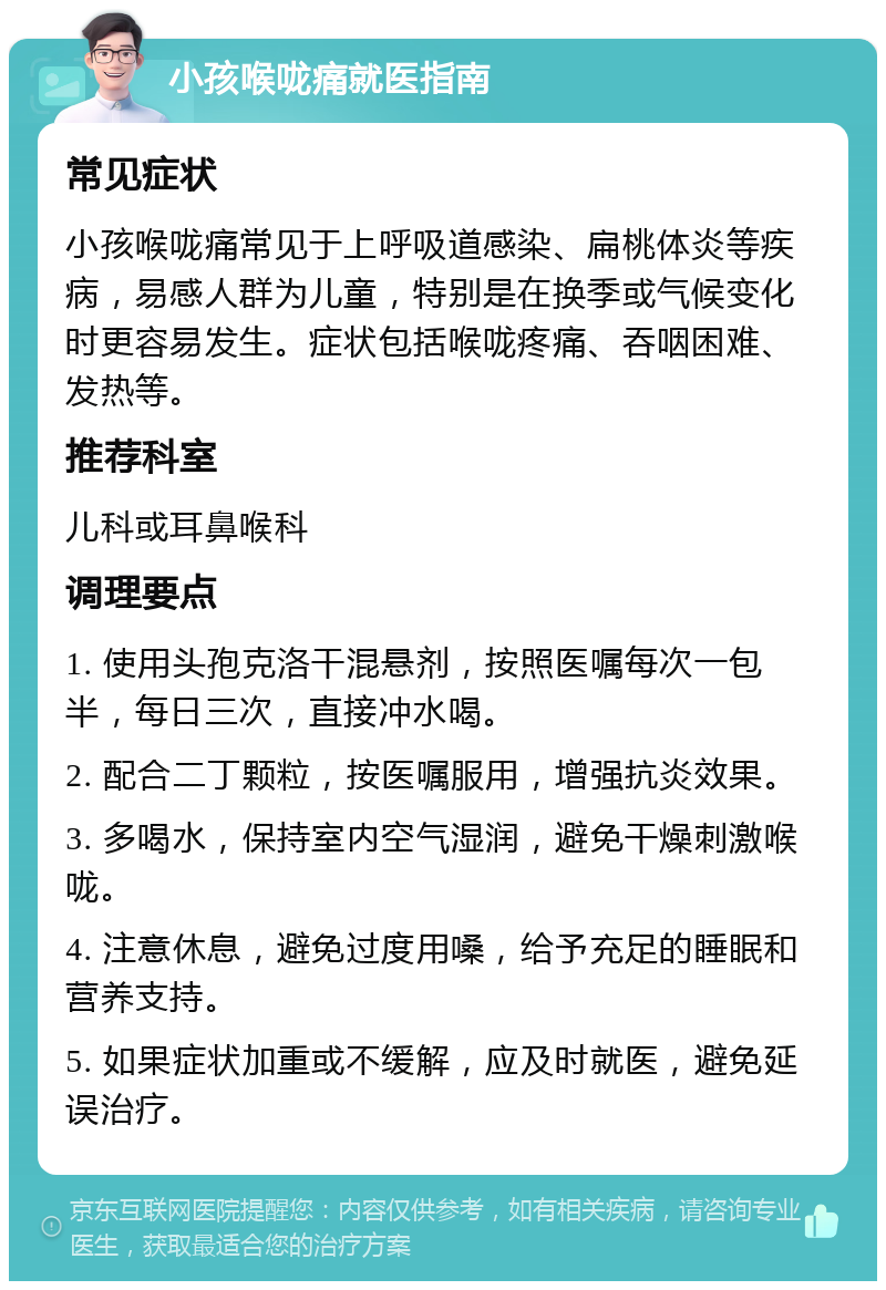 小孩喉咙痛就医指南 常见症状 小孩喉咙痛常见于上呼吸道感染、扁桃体炎等疾病，易感人群为儿童，特别是在换季或气候变化时更容易发生。症状包括喉咙疼痛、吞咽困难、发热等。 推荐科室 儿科或耳鼻喉科 调理要点 1. 使用头孢克洛干混悬剂，按照医嘱每次一包半，每日三次，直接冲水喝。 2. 配合二丁颗粒，按医嘱服用，增强抗炎效果。 3. 多喝水，保持室内空气湿润，避免干燥刺激喉咙。 4. 注意休息，避免过度用嗓，给予充足的睡眠和营养支持。 5. 如果症状加重或不缓解，应及时就医，避免延误治疗。