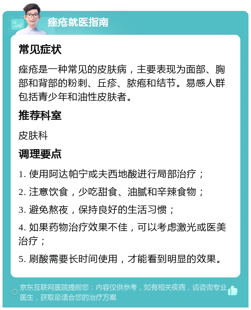 痤疮就医指南 常见症状 痤疮是一种常见的皮肤病，主要表现为面部、胸部和背部的粉刺、丘疹、脓疱和结节。易感人群包括青少年和油性皮肤者。 推荐科室 皮肤科 调理要点 1. 使用阿达帕宁或夫西地酸进行局部治疗； 2. 注意饮食，少吃甜食、油腻和辛辣食物； 3. 避免熬夜，保持良好的生活习惯； 4. 如果药物治疗效果不佳，可以考虑激光或医美治疗； 5. 刷酸需要长时间使用，才能看到明显的效果。