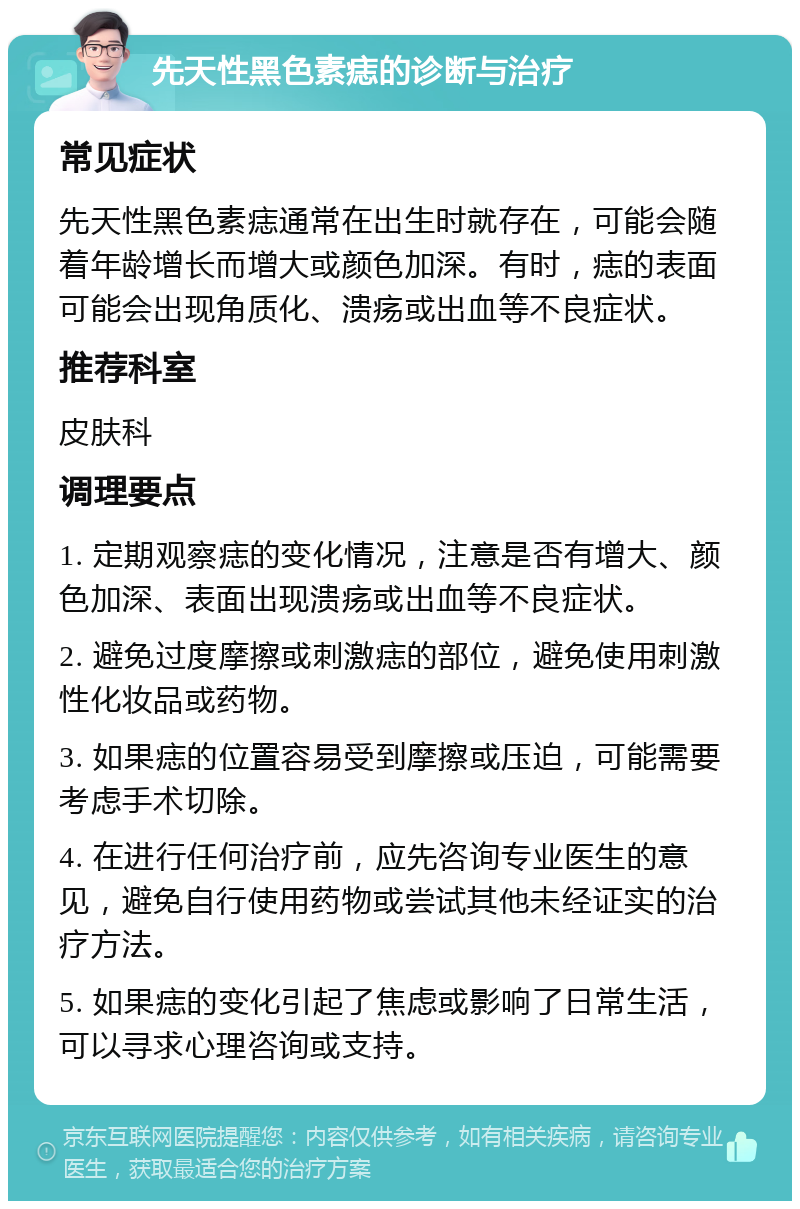 先天性黑色素痣的诊断与治疗 常见症状 先天性黑色素痣通常在出生时就存在，可能会随着年龄增长而增大或颜色加深。有时，痣的表面可能会出现角质化、溃疡或出血等不良症状。 推荐科室 皮肤科 调理要点 1. 定期观察痣的变化情况，注意是否有增大、颜色加深、表面出现溃疡或出血等不良症状。 2. 避免过度摩擦或刺激痣的部位，避免使用刺激性化妆品或药物。 3. 如果痣的位置容易受到摩擦或压迫，可能需要考虑手术切除。 4. 在进行任何治疗前，应先咨询专业医生的意见，避免自行使用药物或尝试其他未经证实的治疗方法。 5. 如果痣的变化引起了焦虑或影响了日常生活，可以寻求心理咨询或支持。