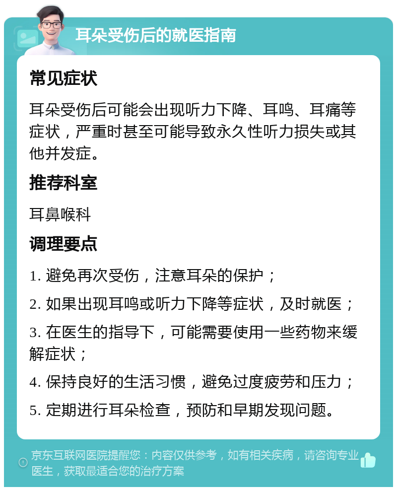 耳朵受伤后的就医指南 常见症状 耳朵受伤后可能会出现听力下降、耳鸣、耳痛等症状，严重时甚至可能导致永久性听力损失或其他并发症。 推荐科室 耳鼻喉科 调理要点 1. 避免再次受伤，注意耳朵的保护； 2. 如果出现耳鸣或听力下降等症状，及时就医； 3. 在医生的指导下，可能需要使用一些药物来缓解症状； 4. 保持良好的生活习惯，避免过度疲劳和压力； 5. 定期进行耳朵检查，预防和早期发现问题。