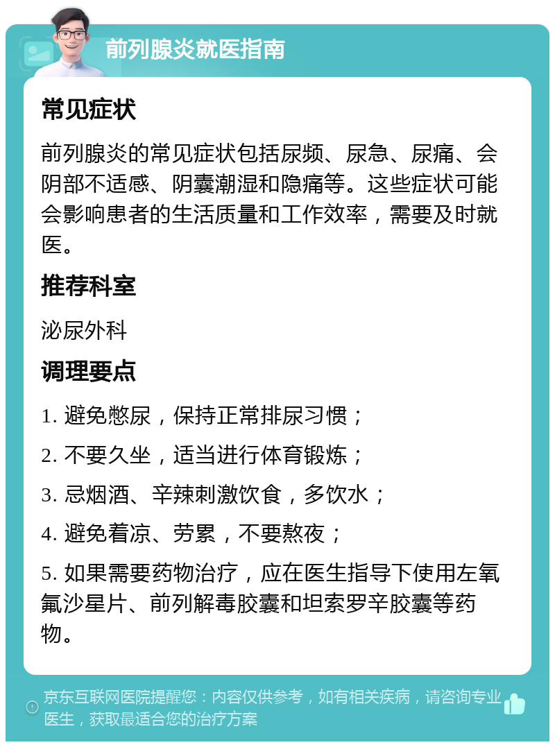 前列腺炎就医指南 常见症状 前列腺炎的常见症状包括尿频、尿急、尿痛、会阴部不适感、阴囊潮湿和隐痛等。这些症状可能会影响患者的生活质量和工作效率，需要及时就医。 推荐科室 泌尿外科 调理要点 1. 避免憋尿，保持正常排尿习惯； 2. 不要久坐，适当进行体育锻炼； 3. 忌烟酒、辛辣刺激饮食，多饮水； 4. 避免着凉、劳累，不要熬夜； 5. 如果需要药物治疗，应在医生指导下使用左氧氟沙星片、前列解毒胶囊和坦索罗辛胶囊等药物。