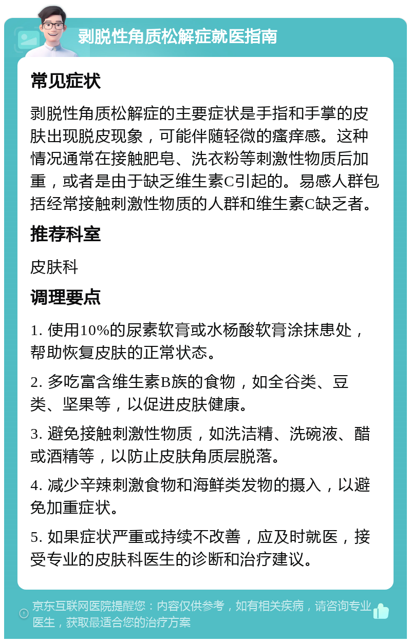 剥脱性角质松解症就医指南 常见症状 剥脱性角质松解症的主要症状是手指和手掌的皮肤出现脱皮现象，可能伴随轻微的瘙痒感。这种情况通常在接触肥皂、洗衣粉等刺激性物质后加重，或者是由于缺乏维生素C引起的。易感人群包括经常接触刺激性物质的人群和维生素C缺乏者。 推荐科室 皮肤科 调理要点 1. 使用10%的尿素软膏或水杨酸软膏涂抹患处，帮助恢复皮肤的正常状态。 2. 多吃富含维生素B族的食物，如全谷类、豆类、坚果等，以促进皮肤健康。 3. 避免接触刺激性物质，如洗洁精、洗碗液、醋或酒精等，以防止皮肤角质层脱落。 4. 减少辛辣刺激食物和海鲜类发物的摄入，以避免加重症状。 5. 如果症状严重或持续不改善，应及时就医，接受专业的皮肤科医生的诊断和治疗建议。