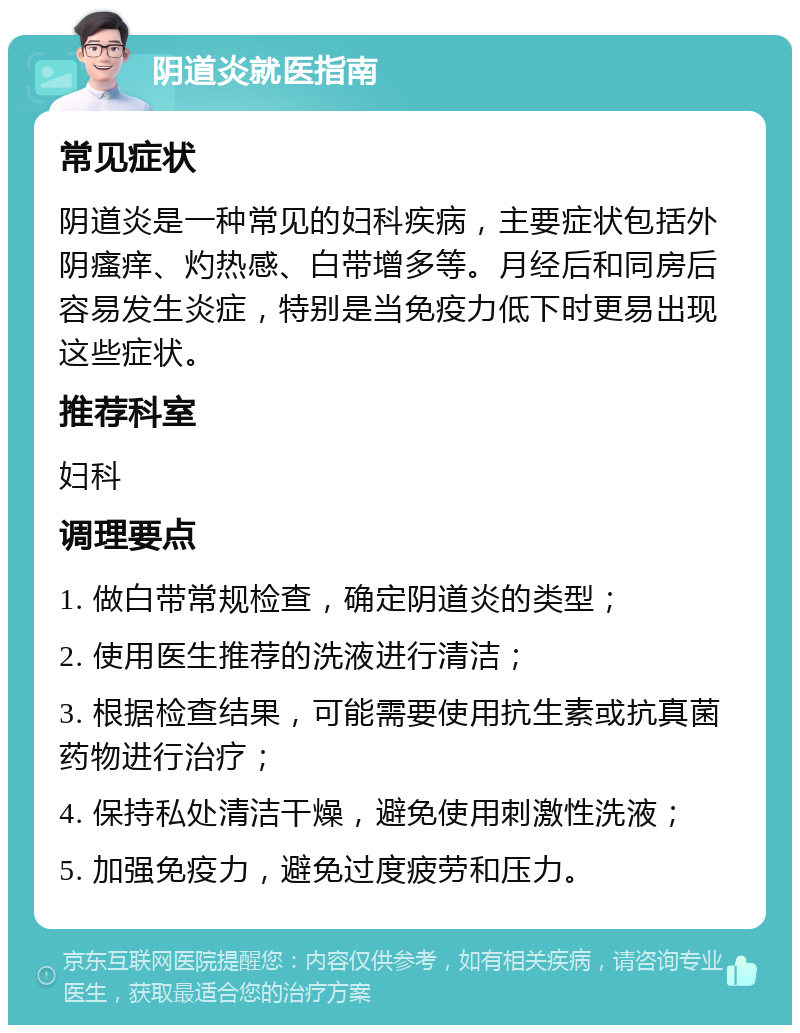 阴道炎就医指南 常见症状 阴道炎是一种常见的妇科疾病，主要症状包括外阴瘙痒、灼热感、白带增多等。月经后和同房后容易发生炎症，特别是当免疫力低下时更易出现这些症状。 推荐科室 妇科 调理要点 1. 做白带常规检查，确定阴道炎的类型； 2. 使用医生推荐的洗液进行清洁； 3. 根据检查结果，可能需要使用抗生素或抗真菌药物进行治疗； 4. 保持私处清洁干燥，避免使用刺激性洗液； 5. 加强免疫力，避免过度疲劳和压力。