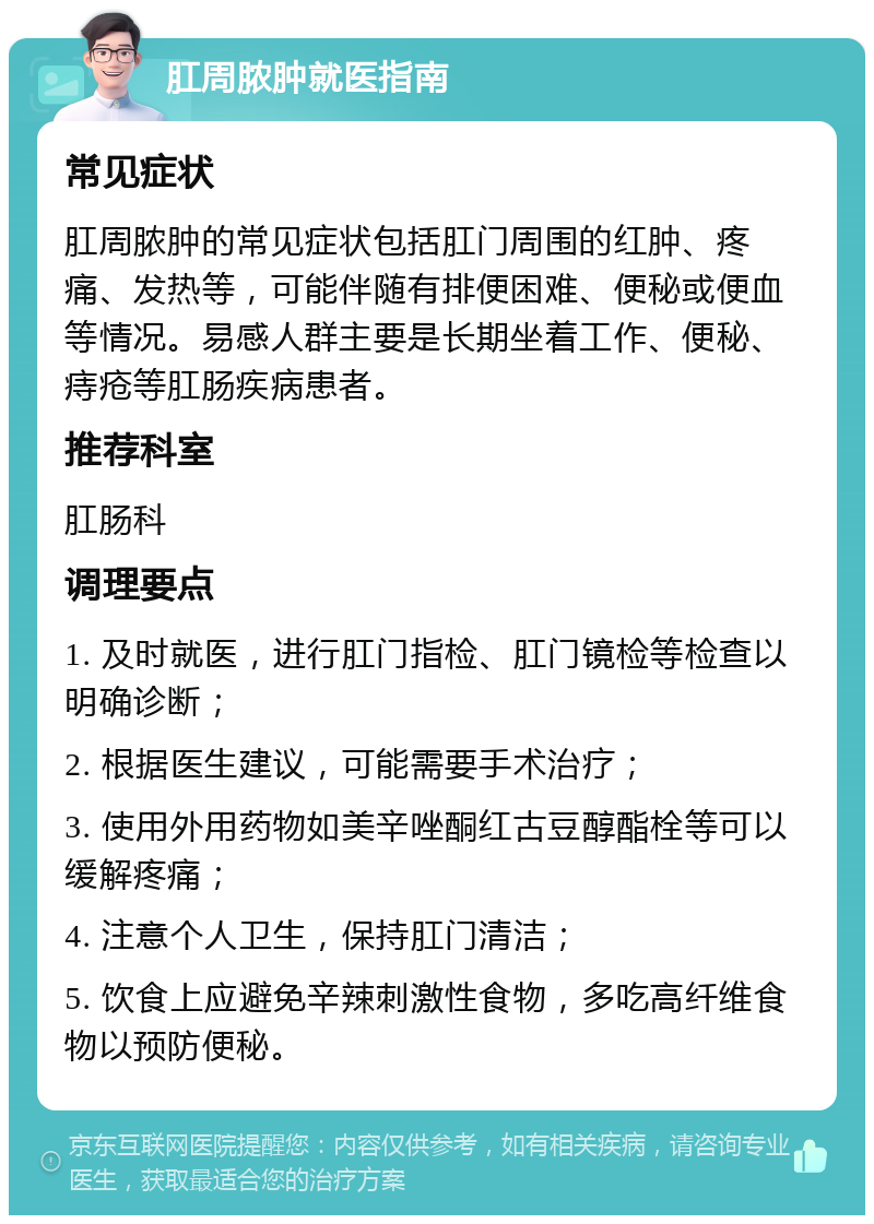 肛周脓肿就医指南 常见症状 肛周脓肿的常见症状包括肛门周围的红肿、疼痛、发热等，可能伴随有排便困难、便秘或便血等情况。易感人群主要是长期坐着工作、便秘、痔疮等肛肠疾病患者。 推荐科室 肛肠科 调理要点 1. 及时就医，进行肛门指检、肛门镜检等检查以明确诊断； 2. 根据医生建议，可能需要手术治疗； 3. 使用外用药物如美辛唑酮红古豆醇酯栓等可以缓解疼痛； 4. 注意个人卫生，保持肛门清洁； 5. 饮食上应避免辛辣刺激性食物，多吃高纤维食物以预防便秘。