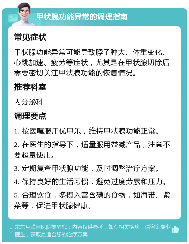 甲状腺功能异常的调理指南 常见症状 甲状腺功能异常可能导致脖子肿大、体重变化、心跳加速、疲劳等症状，尤其是在甲状腺切除后需要密切关注甲状腺功能的恢复情况。 推荐科室 内分泌科 调理要点 1. 按医嘱服用优甲乐，维持甲状腺功能正常。 2. 在医生的指导下，适量服用益减产品，注意不要超量使用。 3. 定期复查甲状腺功能，及时调整治疗方案。 4. 保持良好的生活习惯，避免过度劳累和压力。 5. 合理饮食，多摄入富含碘的食物，如海带、紫菜等，促进甲状腺健康。