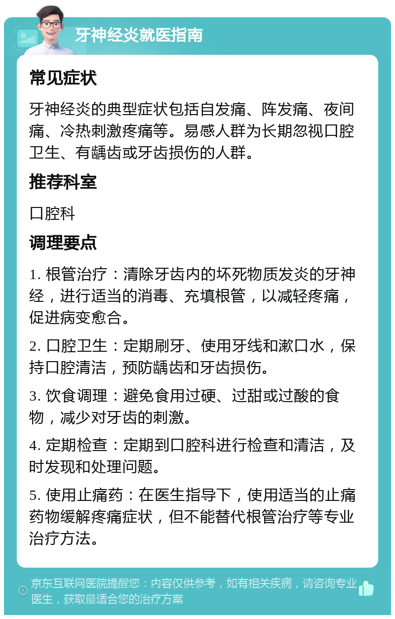 牙神经炎就医指南 常见症状 牙神经炎的典型症状包括自发痛、阵发痛、夜间痛、冷热刺激疼痛等。易感人群为长期忽视口腔卫生、有龋齿或牙齿损伤的人群。 推荐科室 口腔科 调理要点 1. 根管治疗：清除牙齿内的坏死物质发炎的牙神经，进行适当的消毒、充填根管，以减轻疼痛，促进病变愈合。 2. 口腔卫生：定期刷牙、使用牙线和漱口水，保持口腔清洁，预防龋齿和牙齿损伤。 3. 饮食调理：避免食用过硬、过甜或过酸的食物，减少对牙齿的刺激。 4. 定期检查：定期到口腔科进行检查和清洁，及时发现和处理问题。 5. 使用止痛药：在医生指导下，使用适当的止痛药物缓解疼痛症状，但不能替代根管治疗等专业治疗方法。