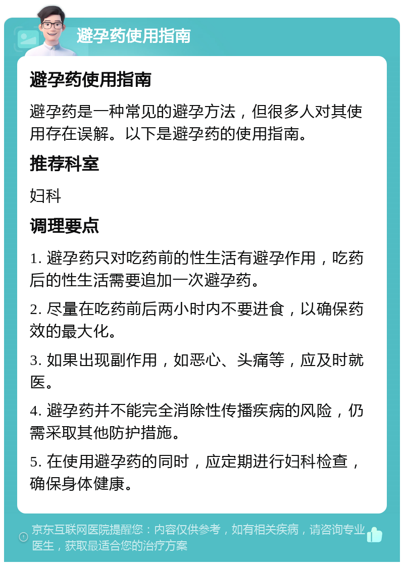 避孕药使用指南 避孕药使用指南 避孕药是一种常见的避孕方法，但很多人对其使用存在误解。以下是避孕药的使用指南。 推荐科室 妇科 调理要点 1. 避孕药只对吃药前的性生活有避孕作用，吃药后的性生活需要追加一次避孕药。 2. 尽量在吃药前后两小时内不要进食，以确保药效的最大化。 3. 如果出现副作用，如恶心、头痛等，应及时就医。 4. 避孕药并不能完全消除性传播疾病的风险，仍需采取其他防护措施。 5. 在使用避孕药的同时，应定期进行妇科检查，确保身体健康。