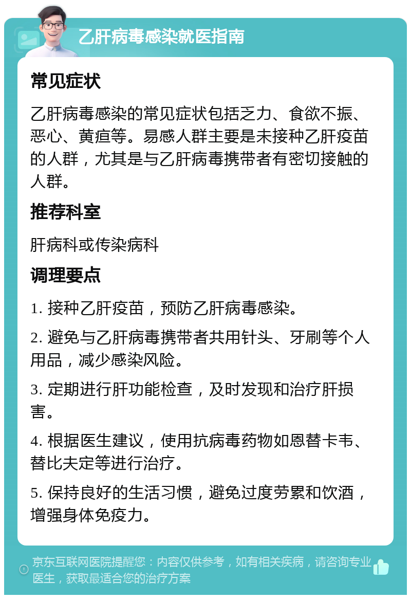 乙肝病毒感染就医指南 常见症状 乙肝病毒感染的常见症状包括乏力、食欲不振、恶心、黄疸等。易感人群主要是未接种乙肝疫苗的人群，尤其是与乙肝病毒携带者有密切接触的人群。 推荐科室 肝病科或传染病科 调理要点 1. 接种乙肝疫苗，预防乙肝病毒感染。 2. 避免与乙肝病毒携带者共用针头、牙刷等个人用品，减少感染风险。 3. 定期进行肝功能检查，及时发现和治疗肝损害。 4. 根据医生建议，使用抗病毒药物如恩替卡韦、替比夫定等进行治疗。 5. 保持良好的生活习惯，避免过度劳累和饮酒，增强身体免疫力。